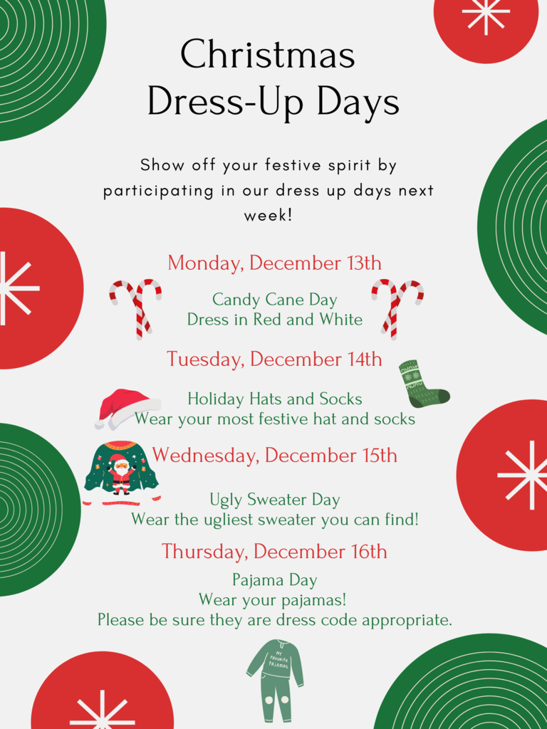Christmas Dress-Up Days    Show off your festive spirit by participating in our dress up days next week!  Monday, December 13th: Candy Cane Day – Dress in Red and White   Tuesday, December 14: Holiday Hats and Socks  Wednesday, December 15: Ugly Sweater Day   Thursday, December 16: Pajama Day    Please be reminded that Friday, December 17th has been changed to a Professional Learning Day. Students will not come to school on this day.